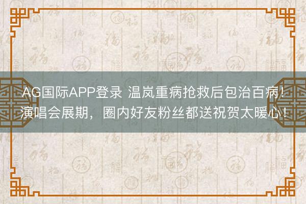 AG国际APP登录 温岚重病抢救后包治百病!演唱会展期,圈内好友粉丝都送祝贺太暖心!
