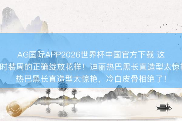 AG国际APP2026世界杯中国官方下载 这才是内娱女星闯国外时装周的正确绽放花样!迪丽热巴黑长直造型太惊艳,冷白皮骨相绝了!