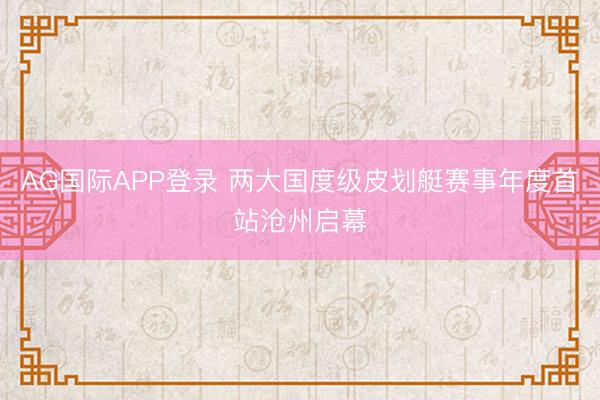 AG国际APP登录 两大国度级皮划艇赛事年度首站沧州启幕