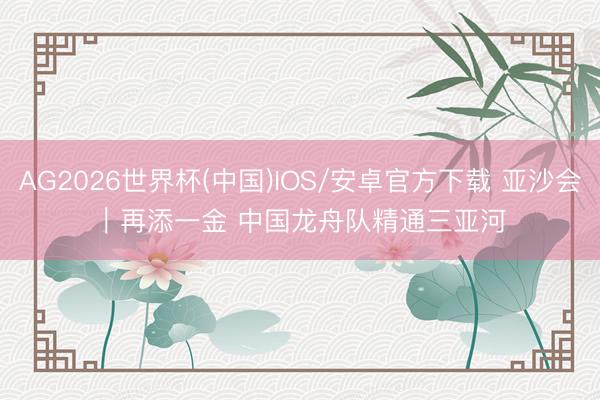 AG2026世界杯(中国)IOS/安卓官方下载 亚沙会|再添一金 中国龙舟队精通三亚河