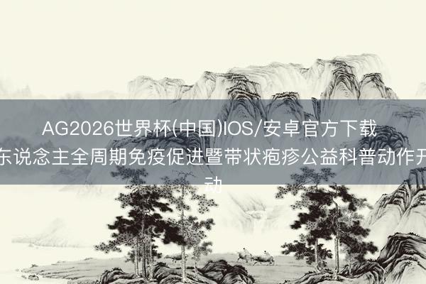 AG2026世界杯(中国)IOS/安卓官方下载 成东说念主全周期免疫促进暨带状疱疹公益科普动作开动