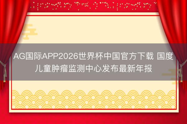 AG国际APP2026世界杯中国官方下载 国度儿童肿瘤监测中心发布最新年报
