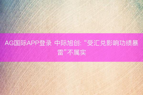 AG国际APP登录 中际旭创: “受汇兑影响功绩暴雷”不属实