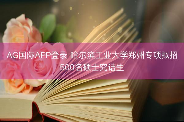 AG国际APP登录 哈尔滨工业大学郑州专项拟招500名硕士究诘生