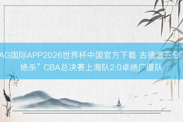 AG国际APP2026世界杯中国官方下载 古德温三分“绝杀” CBA总决赛上海队2:0卓绝广厦队