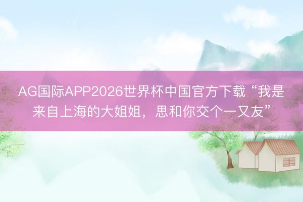 AG国际APP2026世界杯中国官方下载 “我是来自上海的大姐姐,思和你交个一又友”