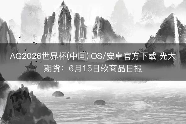 AG2026世界杯(中国)IOS/安卓官方下载 光大期货:6月15日软商品日报