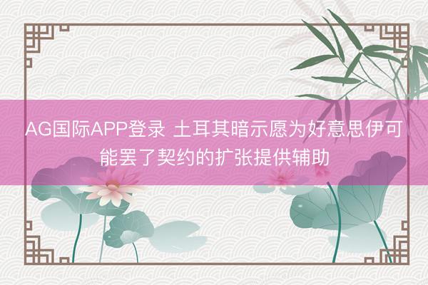 AG国际APP登录 土耳其暗示愿为好意思伊可能罢了契约的扩张提供辅助