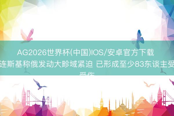 AG2026世界杯(中国)IOS/安卓官方下载 泽连斯基称俄发动大畛域紧迫 已形成至少83东谈主受伤