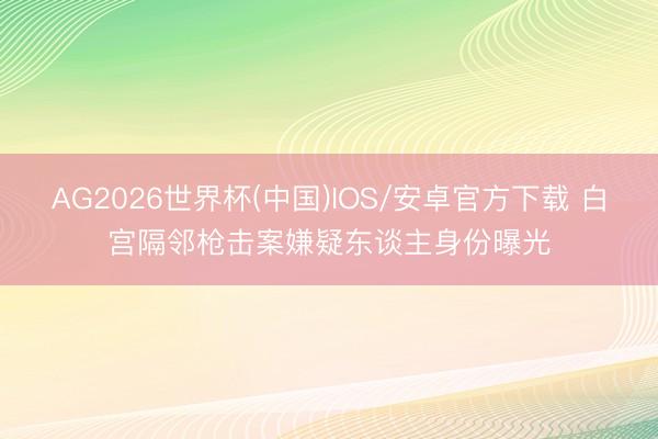 AG2026世界杯(中国)IOS/安卓官方下载 白宫隔邻枪击案嫌疑东谈主身份曝光