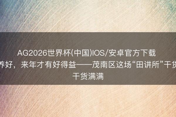 AG2026世界杯(中国)IOS/安卓官方下载 把地养好,来年才有好得益——茂南区这场“田讲所”干货满满