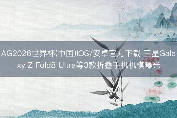 AG2026世界杯(中国)IOS/安卓官方下载 三星Galaxy Z Fold8 Ultra等3款折叠手机机模曝光