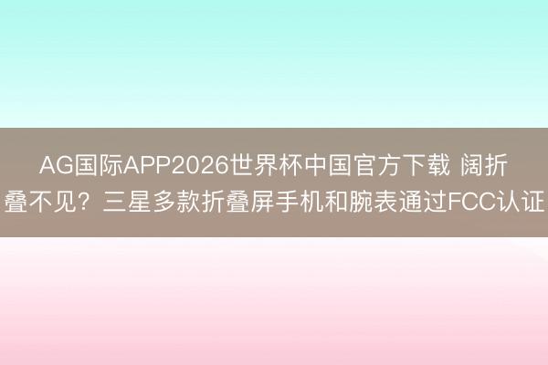 AG国际APP2026世界杯中国官方下载 阔折叠不见？三星多款折叠屏手机和腕表通过FCC认证
