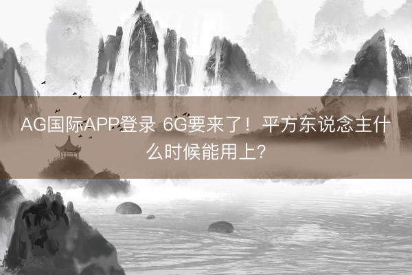 AG国际APP登录 6G要来了!平方东说念主什么时候能用上?