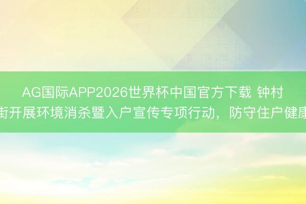 AG国际APP2026世界杯中国官方下载 钟村街开展环境消杀暨入户宣传专项行动,防守住户健康