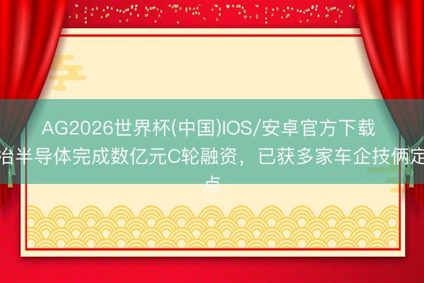 AG2026世界杯(中国)IOS/安卓官方下载 欧冶半导体完成数亿元C轮融资,已获多家车企技俩定点