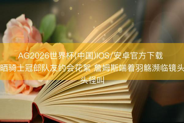 AG2026世界杯(中国)IOS/安卓官方下载 乐福晒骑士冠部队友约会花絮 詹姆斯端着羽觞濒临镜头怪叫