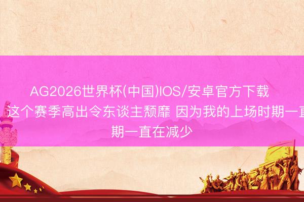 AG2026世界杯(中国)IOS/安卓官方下载 里萨谢:这个赛季高出令东谈主颓靡 因为我的上场时期一直在减少