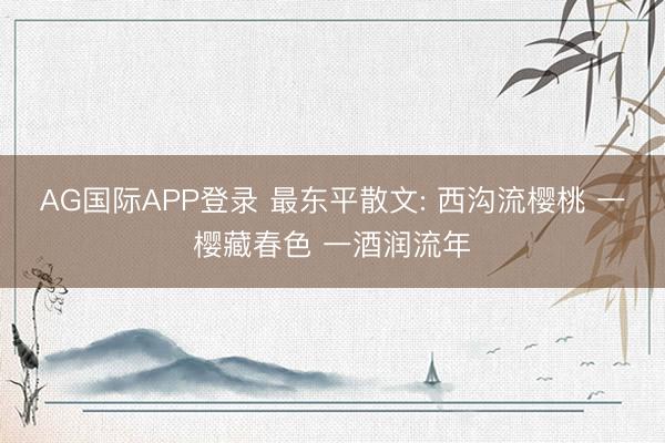 AG国际APP登录 最东平散文: 西沟流樱桃 一樱藏春色 一酒润流年