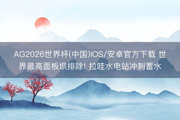 AG2026世界杯(中国)IOS/安卓官方下载 世界最高面板坝排除! 拉哇水电站冲刺蓄水