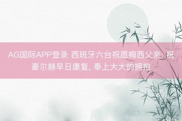 AG国际APP登录 西班牙六台祝愿梅西父亲: 祝豪尔赫早日康复, 奉上大大的拥抱