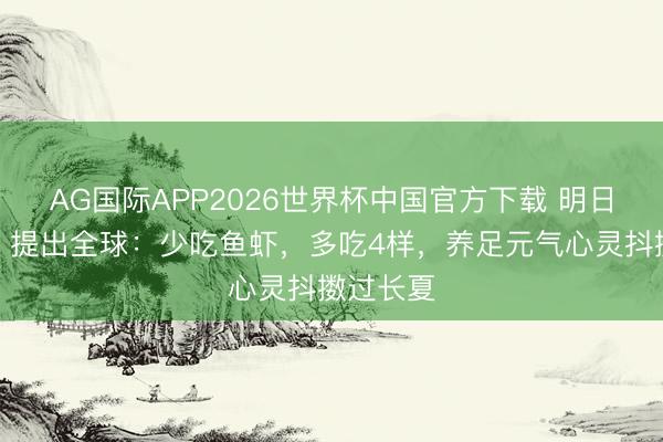 AG国际APP2026世界杯中国官方下载 明日端午节,提出全球:少吃鱼虾,多吃4样,养足元气心灵抖擞过长夏