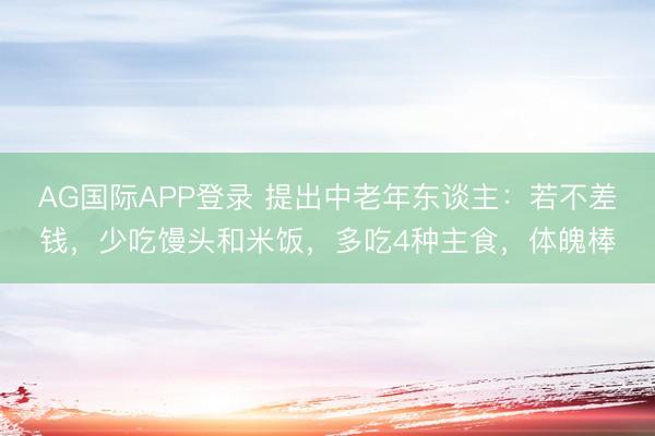 AG国际APP登录 提出中老年东谈主:若不差钱,少吃馒头和米饭,多吃4种主食,体魄棒