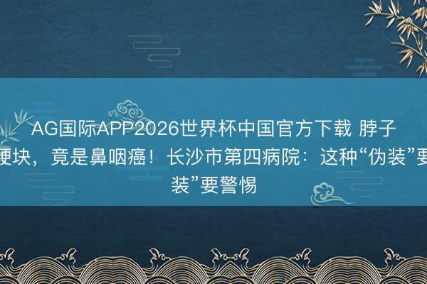 AG国际APP2026世界杯中国官方下载 脖子上的硬块,竟是鼻咽癌!长沙市第四病院:这种“伪装”要警惕