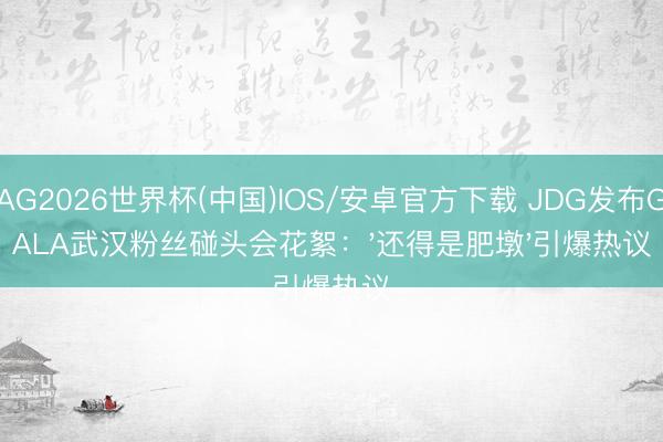 AG2026世界杯(中国)IOS/安卓官方下载 JDG发布GALA武汉粉丝碰头会花絮:'还得是肥墩'引爆热议